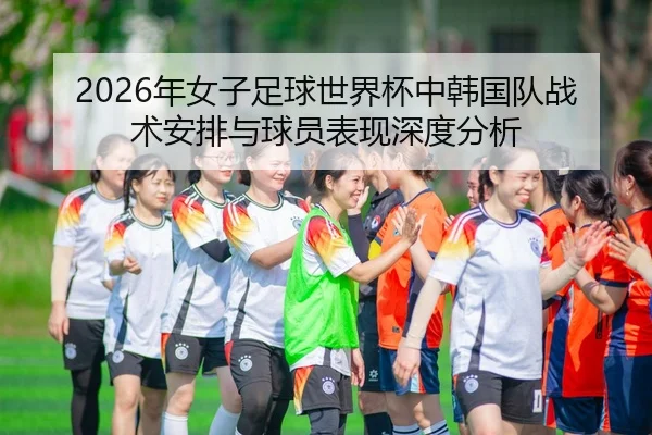 2026年女子足球世界杯中韩国队战术安排与球员表现深度分析
