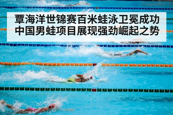 覃海洋世锦赛百米蛙泳卫冕成功 中国男蛙项目展现强劲崛起之势