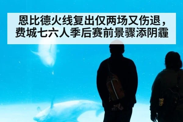 恩比德火线复出仅两场又伤退，费城七六人季后赛前景骤添阴霾